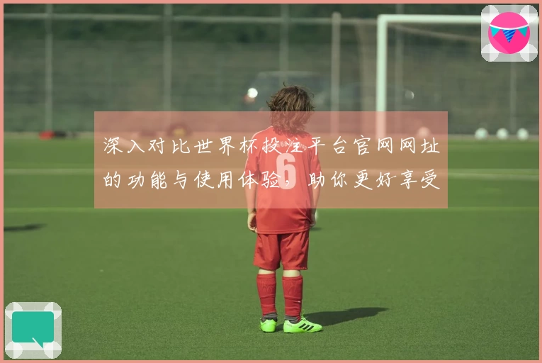 深入对比世界杯投注平台官网网址的功能与使用体验，助你更好享受赛事直播